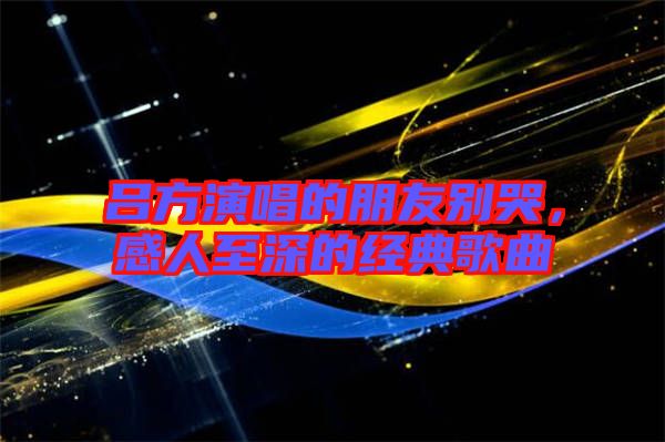 呂方演唱的朋友別哭，感人至深的經(jīng)典歌曲