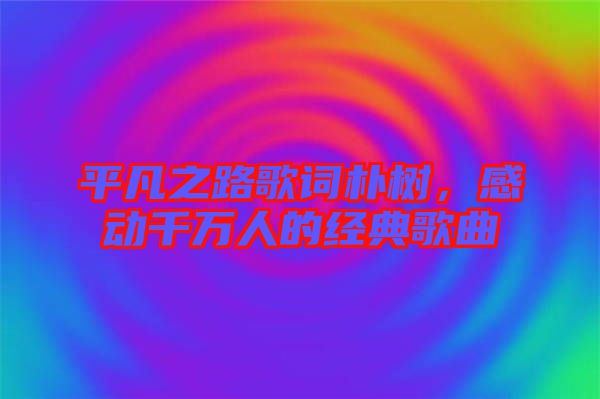平凡之路歌詞樸樹，感動千萬人的經(jīng)典歌曲