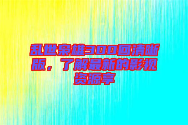亂世梟雄300回清晰版，了解最新的影視資源享