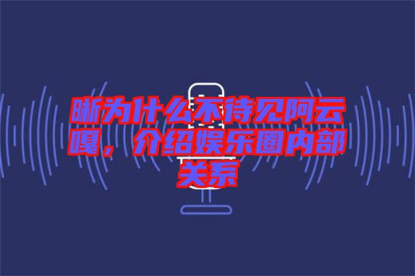 晰為什么不待見阿云嘎，介紹娛樂圈內(nèi)部關(guān)系