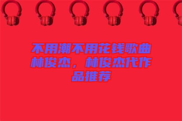 不用潮不用花錢(qián)歌曲林俊杰，林俊杰代作品推薦