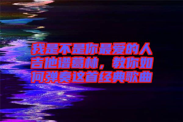 我是不是你最愛的人吉他譜葛林，教你如何彈奏這首經(jīng)典歌曲