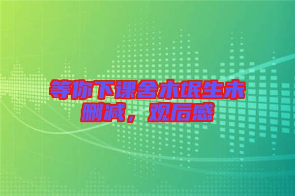 等你下課舍木氓生未刪減，觀后感