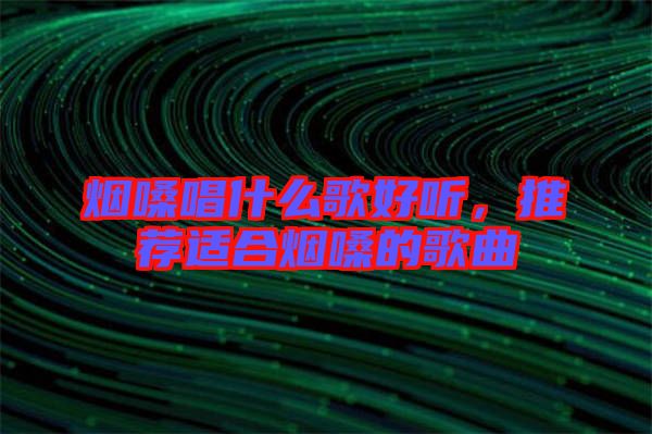煙嗓唱什么歌好聽，推薦適合煙嗓的歌曲