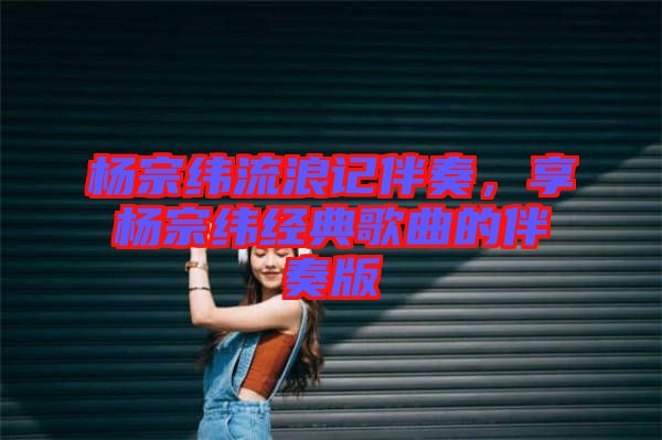 楊宗緯流浪記伴奏，享楊宗緯經(jīng)典歌曲的伴奏版