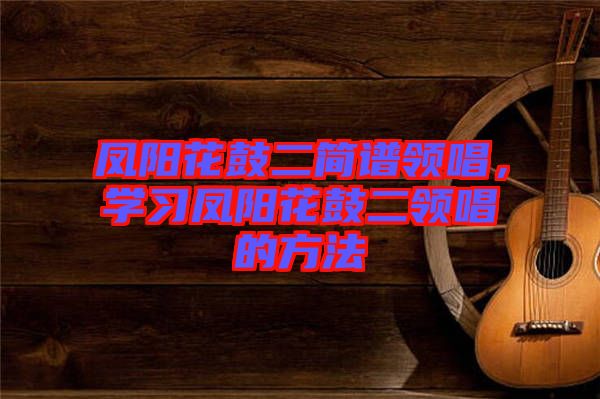 鳳陽(yáng)花鼓二簡(jiǎn)譜領(lǐng)唱，學(xué)習(xí)鳳陽(yáng)花鼓二領(lǐng)唱的方法