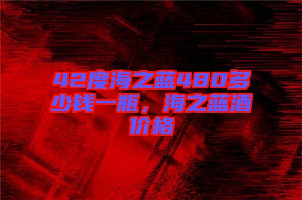 42度海之藍(lán)480多少錢一瓶，海之藍(lán)酒價格