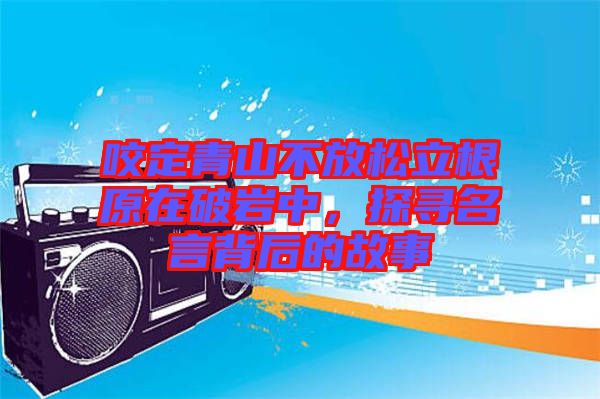 咬定青山不放松立根原在破巖中，探尋名言背后的故事