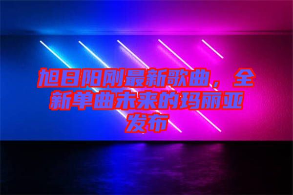 旭日陽(yáng)剛最新歌曲，全新單曲未來(lái)的瑪麗亞發(fā)布