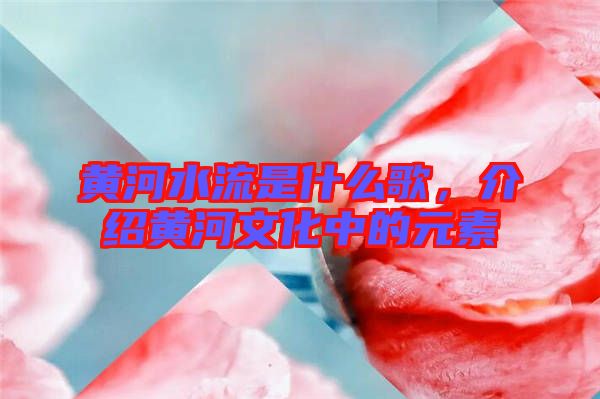 黃河水流是什么歌，介紹黃河文化中的元素