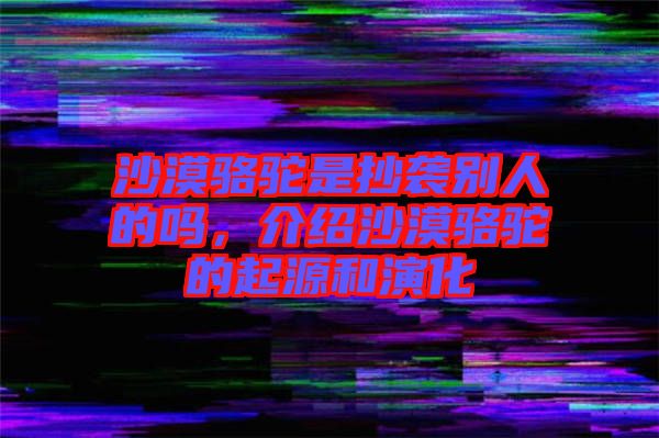 沙漠駱駝是抄襲別人的嗎，介紹沙漠駱駝的起源和演化