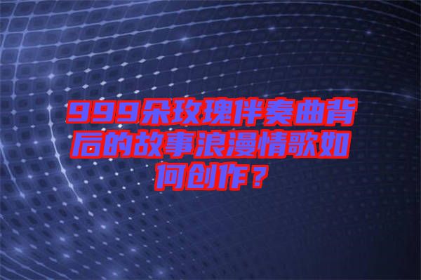 999朵玫瑰伴奏曲背后的故事浪漫情歌如何創(chuàng)作？