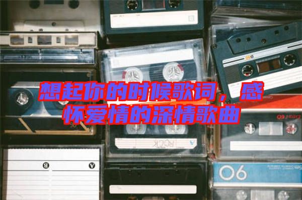 想起你的時候歌詞，感懷愛情的深情歌曲