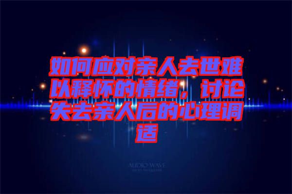 如何應(yīng)對(duì)親人去世難以釋懷的情緒，討論失去親人后的心理調(diào)適