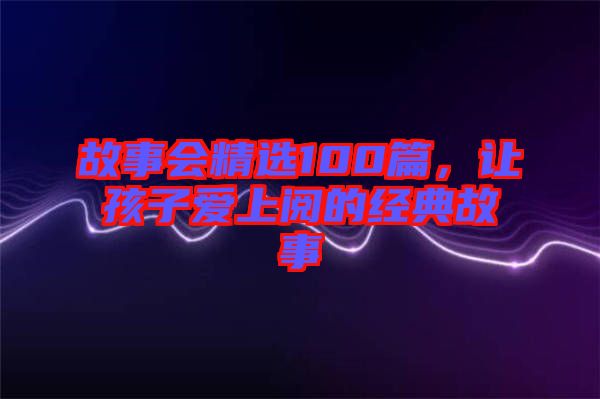 故事會(huì)精選100篇，讓孩子愛上閱的經(jīng)典故事
