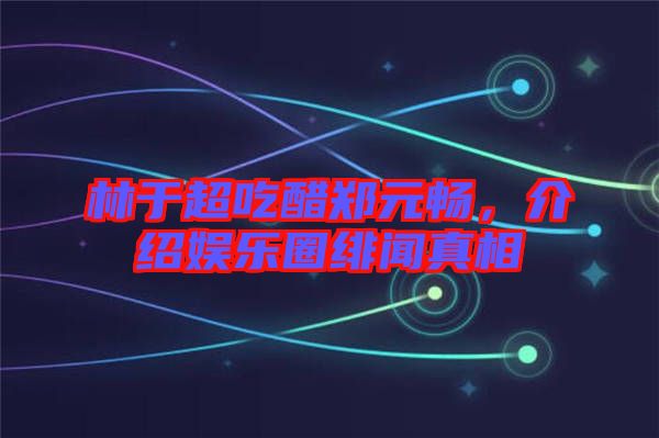 林于超吃醋鄭元暢，介紹娛樂(lè)圈緋聞?wù)嫦? width=