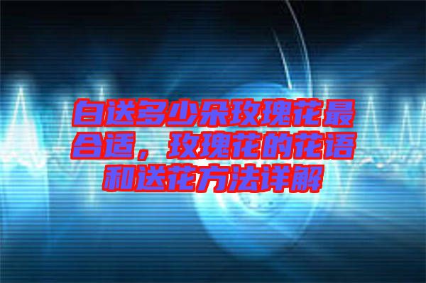 白送多少朵玫瑰花最合適，玫瑰花的花語和送花方法詳解