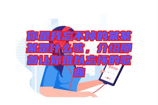 你是我忘不掉的某某某是什么歌，介紹那首讓你難以忘懷的歌曲