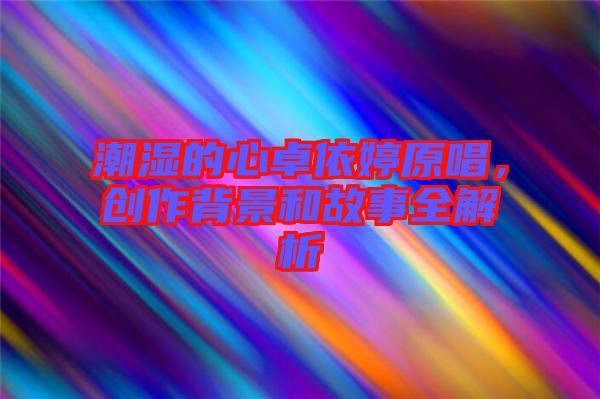 潮濕的心卓依婷原唱，創(chuàng)作背景和故事全解析