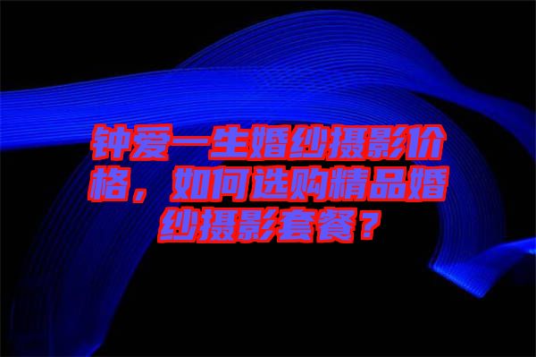 鐘愛一生婚紗攝影價(jià)格，如何選購(gòu)精品婚紗攝影套餐？