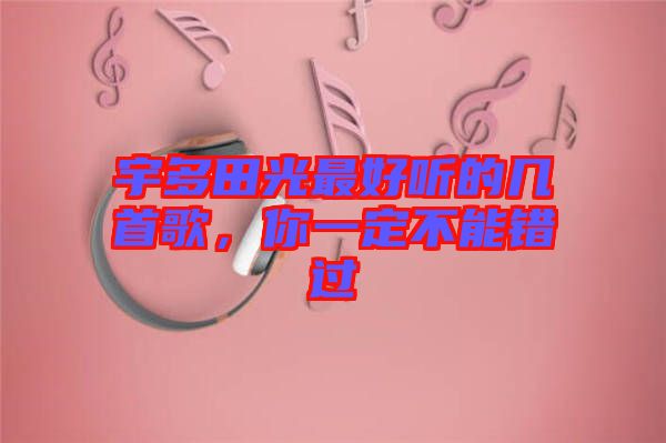宇多田光最好聽的幾首歌，你一定不能錯過