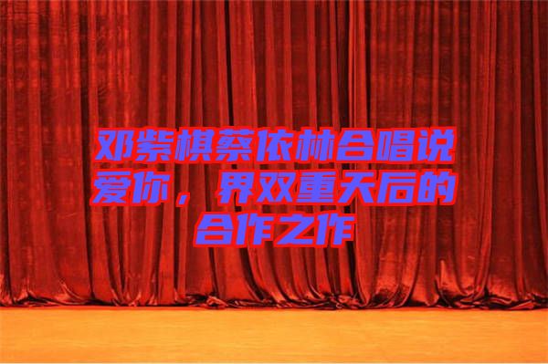 鄧紫棋蔡依林合唱說(shuō)愛(ài)你，界雙重天后的合作之作