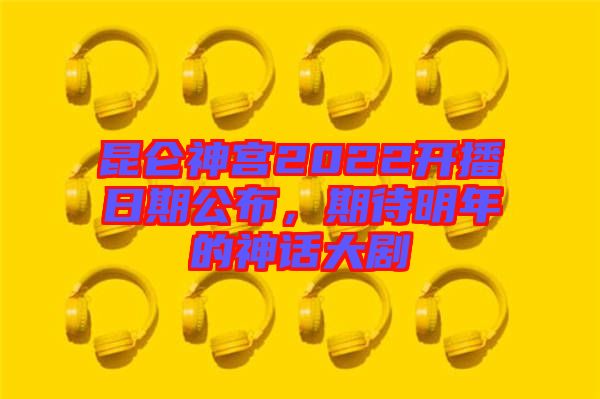昆侖神宮2022開播日期公布，期待明年的神話大劇