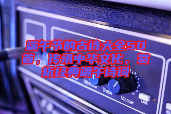 端午節(jié)的古詩大全50首，傳承中華文化，賞析經(jīng)典端午詩詞