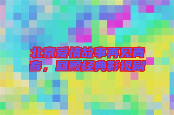 北京愛(ài)情故事再見(jiàn)青春，回顧經(jīng)典影視劇