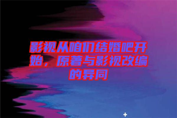 影視從咱們結(jié)婚吧開(kāi)始，原著與影視改編的異同