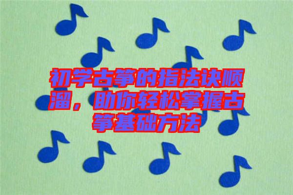 初學古箏的指法訣順溜，助你輕松掌握古箏基礎方法