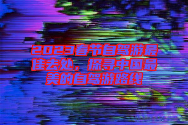 2023春節(jié)自駕游最佳去處，探尋中國(guó)最美的自駕游路線