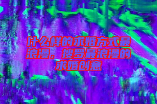 什么樣的求婚方式最浪漫，搜羅最浪漫的求婚創(chuàng)意