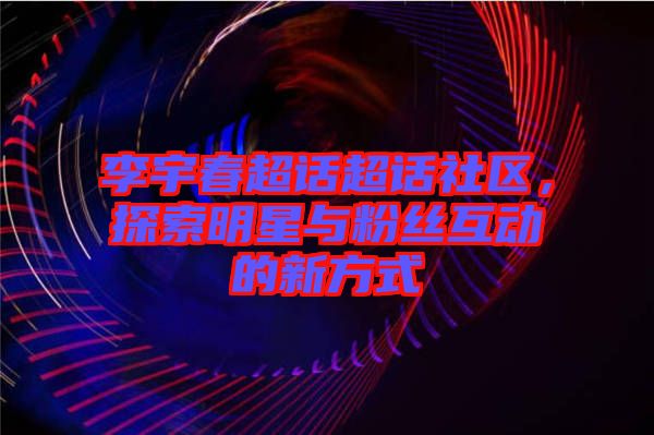 李宇春超話超話社區(qū)，探索明星與粉絲互動的新方式