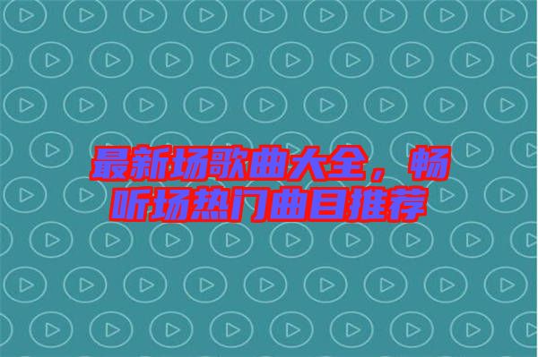 最新場(chǎng)歌曲大全，暢聽(tīng)場(chǎng)熱門(mén)曲目推薦
