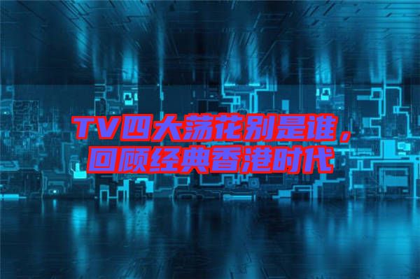 TV四大蕩花別是誰(shuí)，回顧經(jīng)典香港時(shí)代