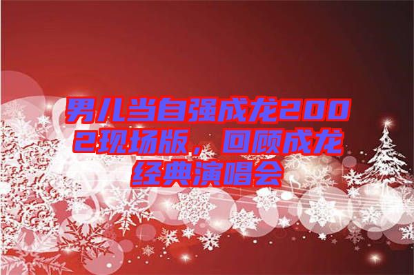 男兒當自強成龍2002現(xiàn)場版，回顧成龍經(jīng)典演唱會