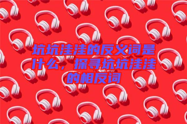 坑坑洼洼的反義詞是什么，探尋坑坑洼洼的相反詞
