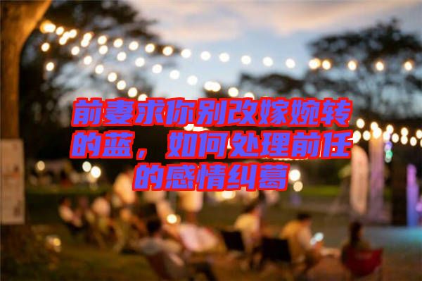 前妻求你別改嫁婉轉的藍，如何處理前任的感情糾葛