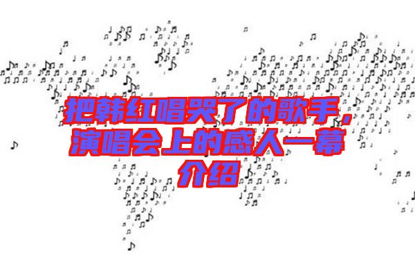 把韓紅唱哭了的歌手，演唱會(huì)上的感人一幕介紹