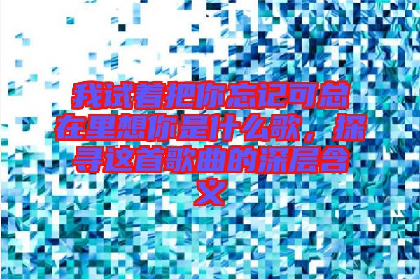 我試著把你忘記可總在里想你是什么歌，探尋這首歌曲的深層含義