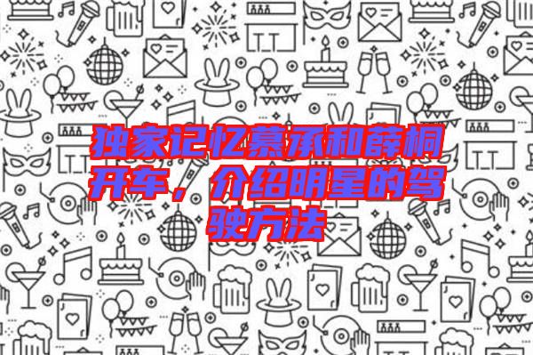 獨(dú)家記憶慕承和薛桐開車，介紹明星的駕駛方法