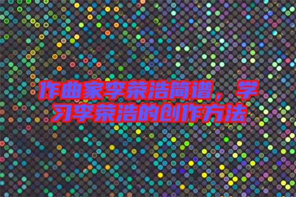 作曲家李榮浩簡譜，學(xué)習(xí)李榮浩的創(chuàng)作方法