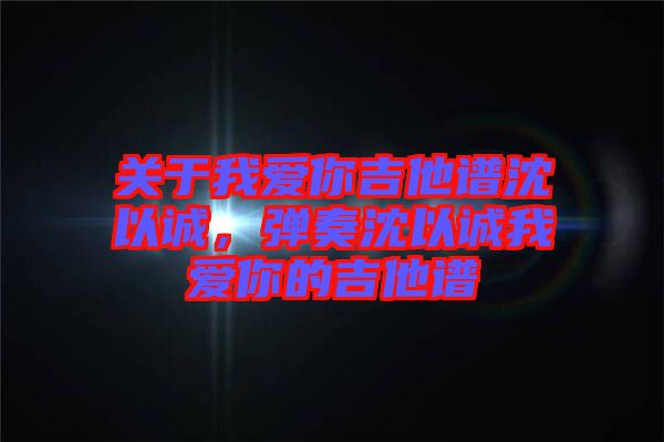 關于我愛你吉他譜沈以誠，彈奏沈以誠我愛你的吉他譜