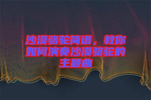 沙漠駱駝簡(jiǎn)譜，教你如何演奏沙漠駱駝的主題曲
