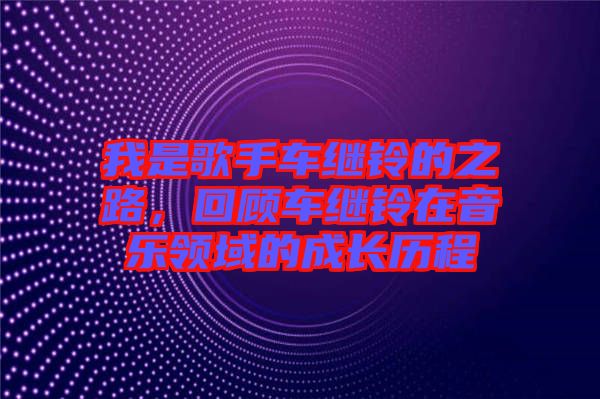 我是歌手車?yán)^鈴的之路，回顧車?yán)^鈴在音樂領(lǐng)域的成長歷程