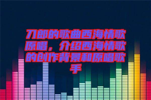 刀郎的歌曲西海情歌原唱，介紹西海情歌的創(chuàng)作背景和原唱歌手