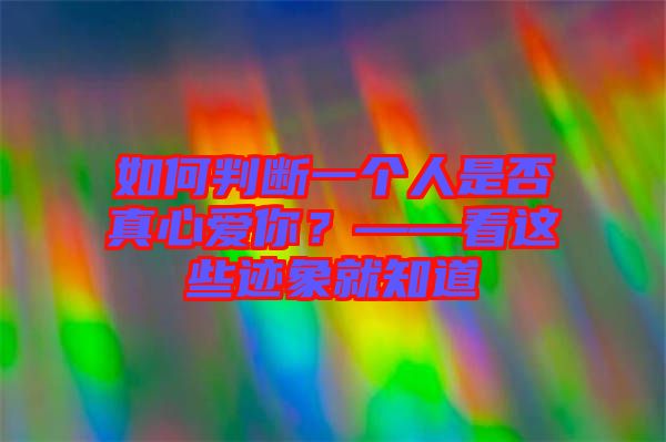 如何判斷一個人是否真心愛你？——看這些跡象就知道