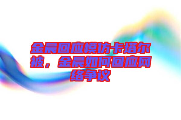金晨回應(yīng)模仿卡塔爾被，金晨如何回應(yīng)網(wǎng)絡(luò)爭(zhēng)議