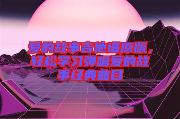 愛的故事吉他譜原版，輕松學(xué)習(xí)彈唱愛的故事經(jīng)典曲目